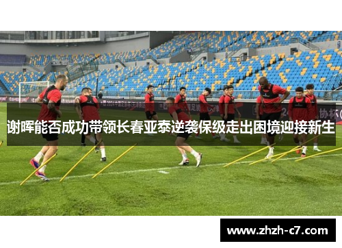 谢晖能否成功带领长春亚泰逆袭保级走出困境迎接新生