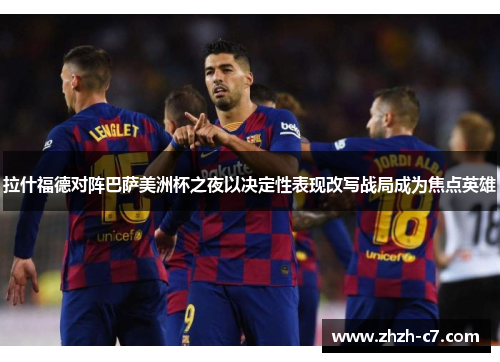 拉什福德对阵巴萨美洲杯之夜以决定性表现改写战局成为焦点英雄